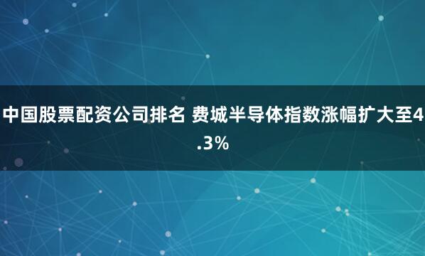 中国股票配资公司排名 费城半导体指数涨幅扩大至4.3%