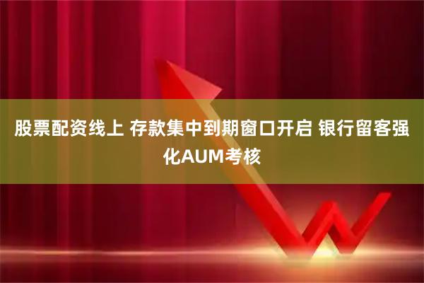 股票配资线上 存款集中到期窗口开启 银行留客强化AUM考核