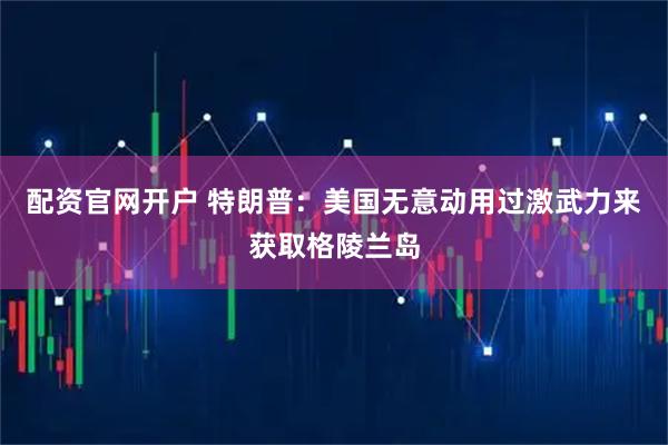配资官网开户 特朗普：美国无意动用过激武力来获取格陵兰岛