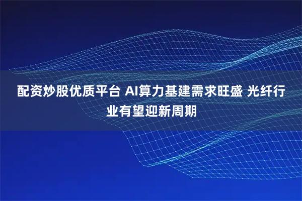 配资炒股优质平台 AI算力基建需求旺盛 光纤行业有望迎新周期
