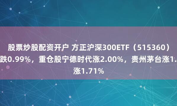 股票炒股配资开户 方正沪深300ETF（515360）开盘跌0.99%，重仓股宁德时代涨2.00%，贵州茅台涨1.71%