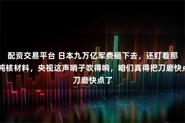 配资交易平台 日本九万亿军费砸下去，还盯着那47吨核材料，央视这声哨子吹得响，咱们真得把刀磨快点了