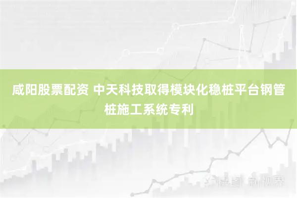 咸阳股票配资 中天科技取得模块化稳桩平台钢管桩施工系统专利