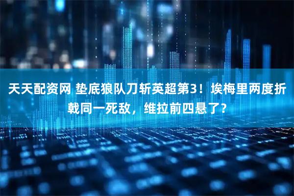 天天配资网 垫底狼队刀斩英超第3!埃梅里两度折戟同一死敌,维拉前四悬了?