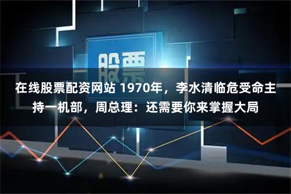 在线股票配资网站 1970年，李水清临危受命主持一机部，周总理：还需要你来掌握大局