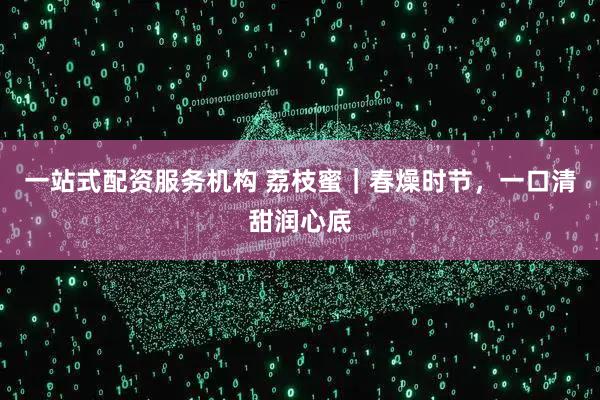 一站式配资服务机构 荔枝蜜｜春燥时节，一口清甜润心底