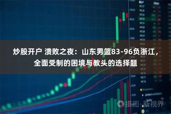 炒股开户 溃败之夜：山东男篮83-96负浙江，全面受制的困境与教头的选择题